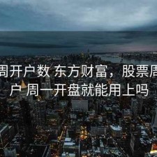 股票周开户数 东方财富，股票周末开户 周一开盘就能用上吗