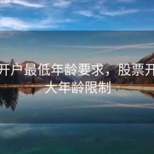 股票开户最低年龄要求，股票开户最大年龄限制