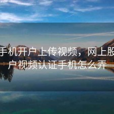 股票手机开户上传视频，网上股票开户视频认证手机怎么弄