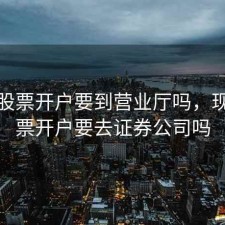 现在股票开户要到营业厅吗，现在股票开户要去证券公司吗