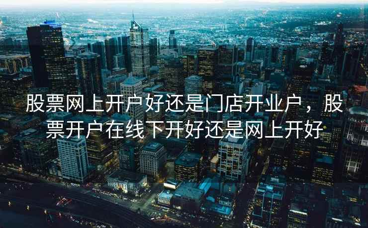 股票网上开户好还是门店开业户，股票开户在线下开好还是网上开好  第1张