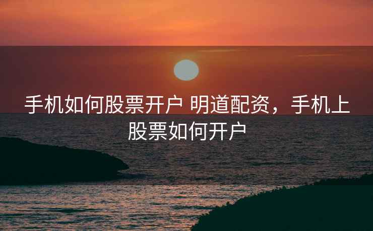 手机如何股票开户 明道配资，手机上股票如何开户  第1张