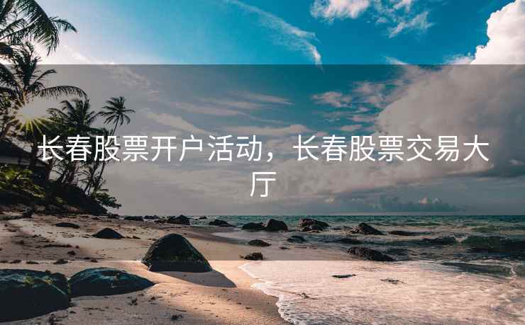 长春股票开户活动，长春股票交易大厅  第1张