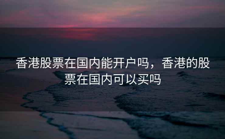 香港股票在国内能开户吗，香港的股票在国内可以买吗  第2张