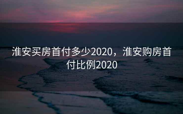 淮安买房首付多少2020,淮安购房首付比例2020 第1张 淮安买房首付多少2020,淮安购房首付比例2020 第1张