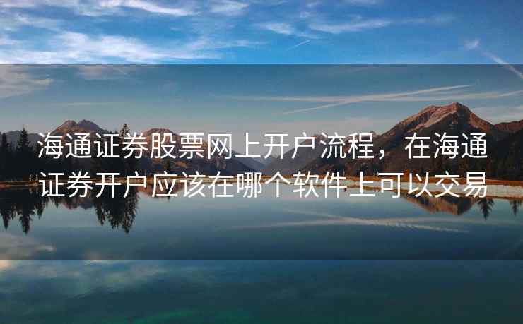 海通证券股票网上开户流程，在海通证券开户应该在哪个软件上可以交易  第1张