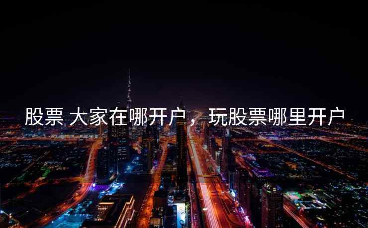 股票 大家在哪开户，玩股票哪里开户  第1张
