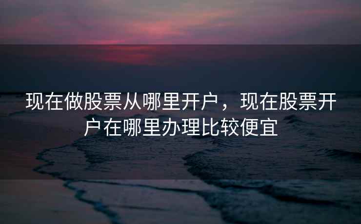 现在做股票从哪里开户，现在股票开户在哪里办理比较便宜  第1张